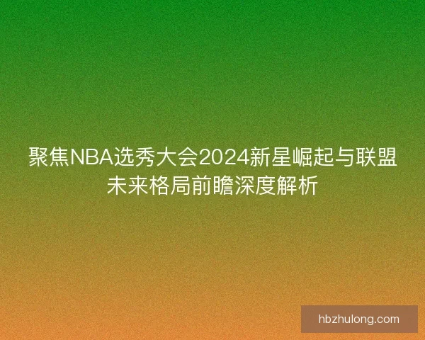聚焦NBA选秀大会2024新星崛起与联盟未来格局前瞻深度解析