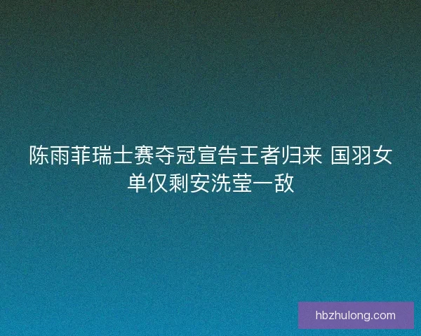 陈雨菲瑞士赛夺冠宣告王者归来 国羽女单仅剩安洗莹一敌