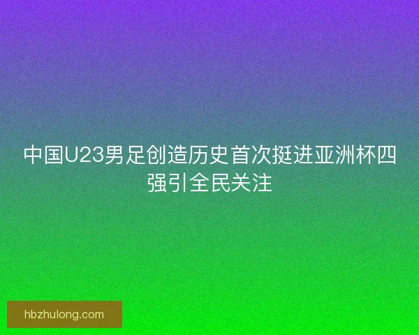 中国U23男足创造历史首次挺进亚洲杯四强引全民关注