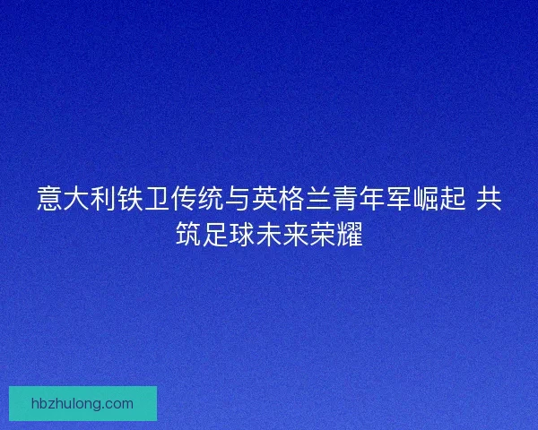 意大利铁卫传统与英格兰青年军崛起 共筑足球未来荣耀